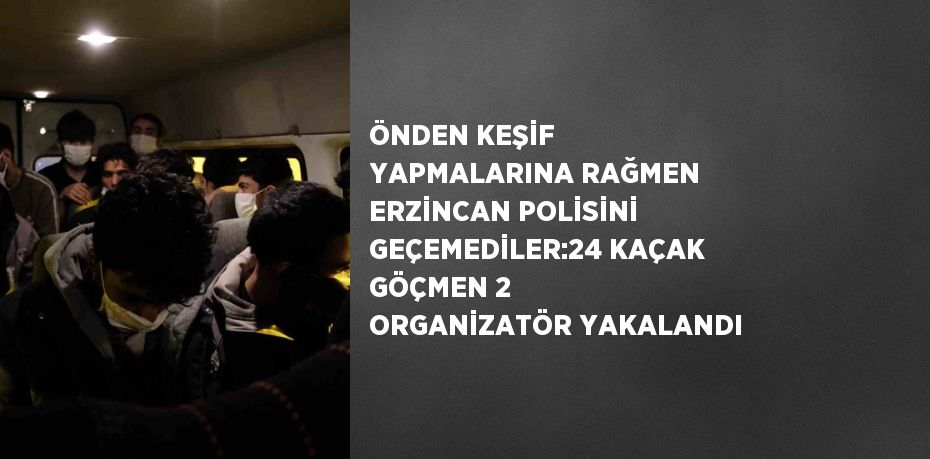 ÖNDEN KEŞİF YAPMALARINA RAĞMEN ERZİNCAN POLİSİNİ GEÇEMEDİLER:24 KAÇAK GÖÇMEN 2 ORGANİZATÖR YAKALANDI