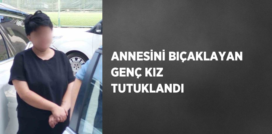 ANNESİNİ BIÇAKLAYAN GENÇ KIZ TUTUKLANDI