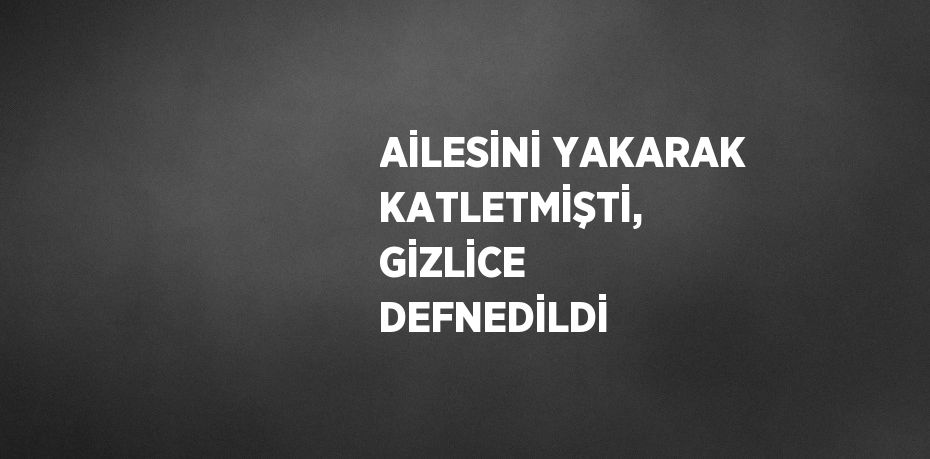 AİLESİNİ YAKARAK KATLETMİŞTİ, GİZLİCE DEFNEDİLDİ