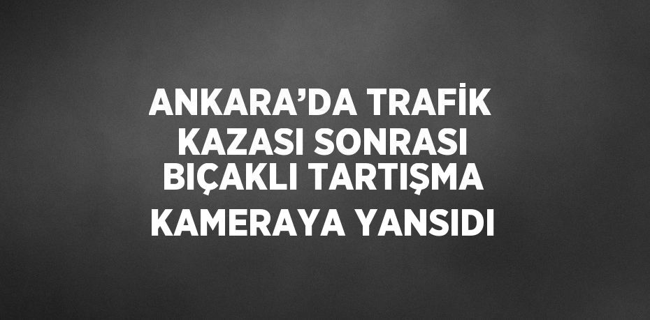 ANKARA’DA TRAFİK KAZASI SONRASI BIÇAKLI TARTIŞMA KAMERAYA YANSIDI