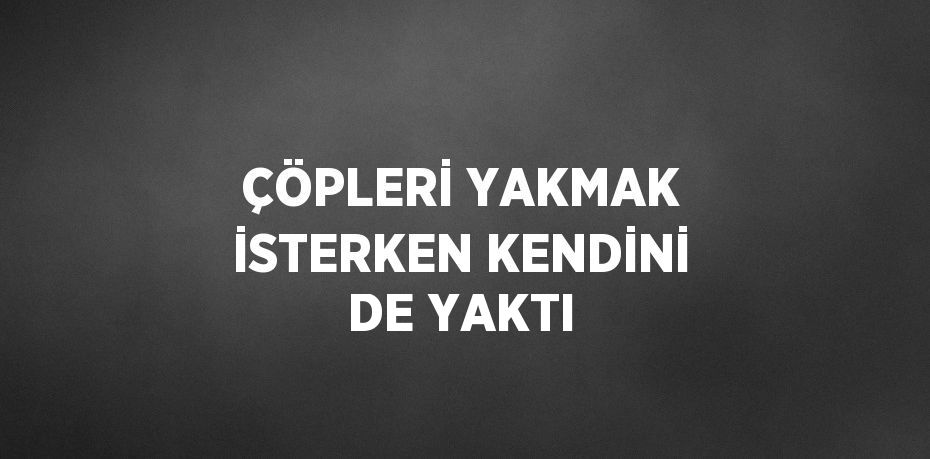 ÇÖPLERİ YAKMAK İSTERKEN KENDİNİ DE YAKTI