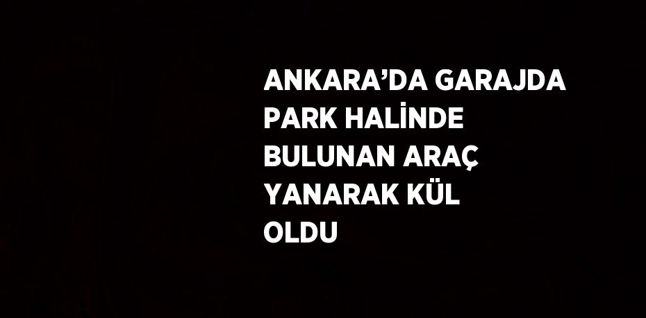 ANKARA’DA GARAJDA PARK HALİNDE BULUNAN ARAÇ YANARAK KÜL OLDU