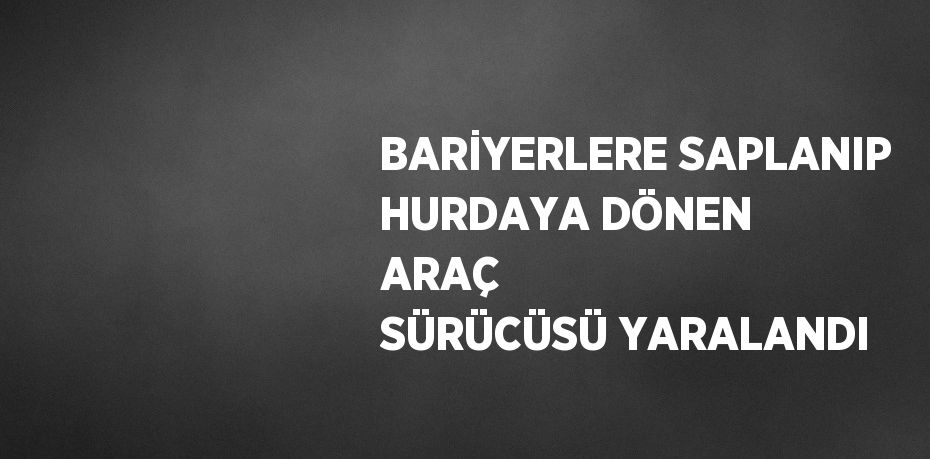 BARİYERLERE SAPLANIP HURDAYA DÖNEN ARAÇ SÜRÜCÜSÜ YARALANDI