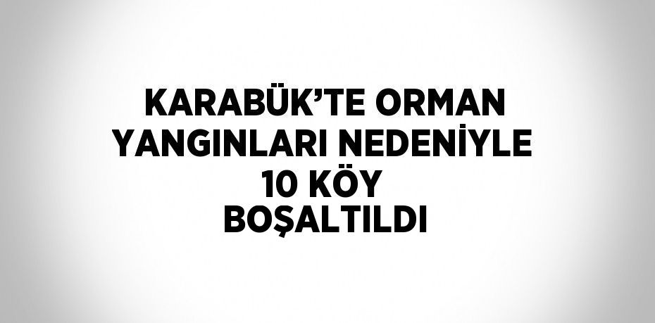 KARABÜK’TE ORMAN YANGINLARI NEDENİYLE 10 KÖY BOŞALTILDI