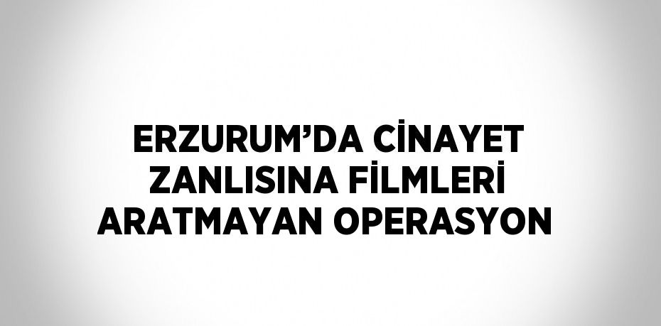 ERZURUM’DA CİNAYET ZANLISINA FİLMLERİ ARATMAYAN OPERASYON