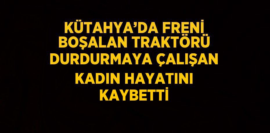 KÜTAHYA’DA FRENİ BOŞALAN TRAKTÖRÜ DURDURMAYA ÇALIŞAN KADIN HAYATINI KAYBETTİ