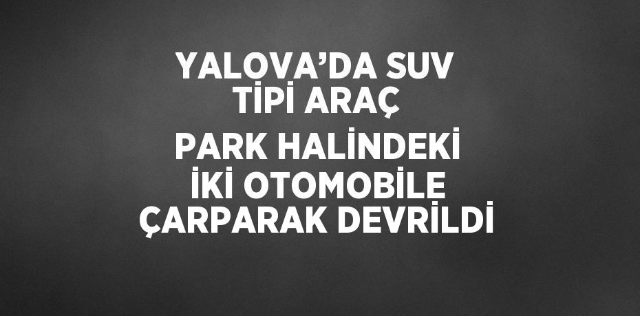 YALOVA’DA SUV TİPİ ARAÇ PARK HALİNDEKİ İKİ OTOMOBİLE ÇARPARAK DEVRİLDİ