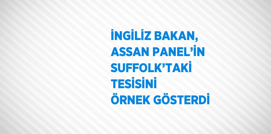 İNGİLİZ BAKAN, ASSAN PANEL’İN SUFFOLK’TAKİ TESİSİNİ ÖRNEK GÖSTERDİ