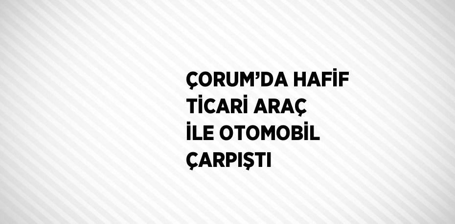 ÇORUM’DA HAFİF TİCARİ ARAÇ İLE OTOMOBİL ÇARPIŞTI