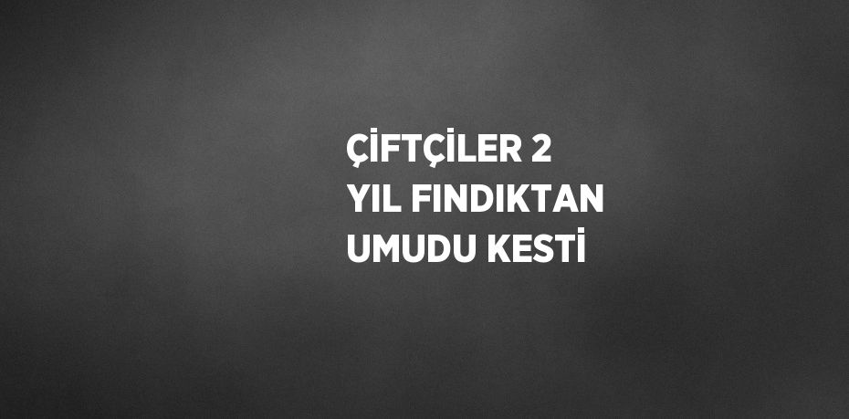 ÇİFTÇİLER 2 YIL FINDIKTAN UMUDU KESTİ