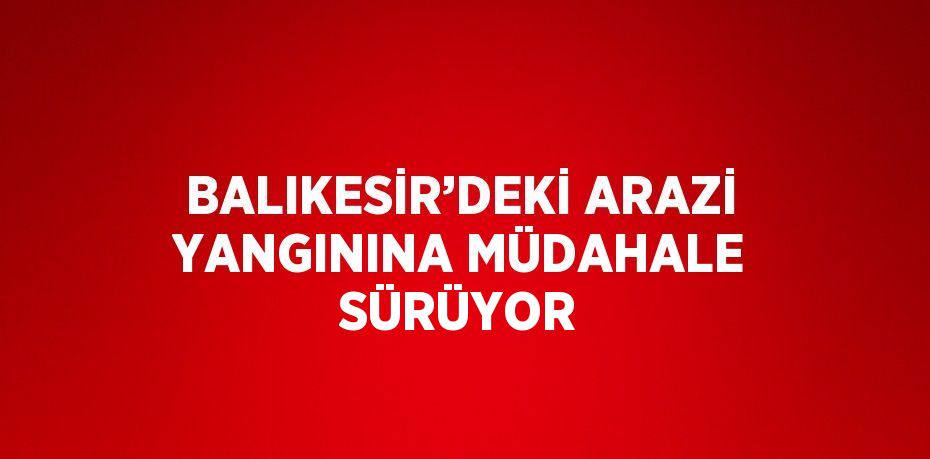 BALIKESİR’DEKİ ARAZİ YANGININA MÜDAHALE SÜRÜYOR