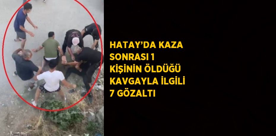 HATAY’DA KAZA SONRASI 1 KİŞİNİN ÖLDÜĞÜ KAVGAYLA İLGİLİ 7 GÖZALTI