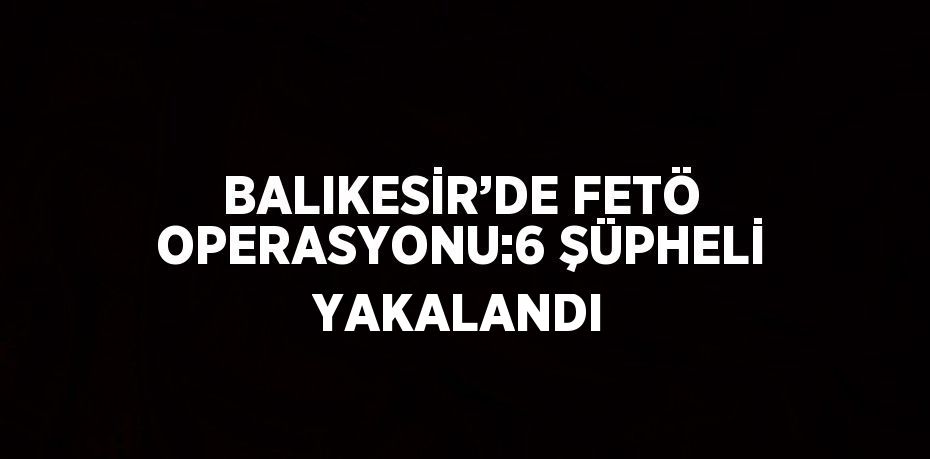 BALIKESİR’DE FETÖ OPERASYONU:6 ŞÜPHELİ YAKALANDI