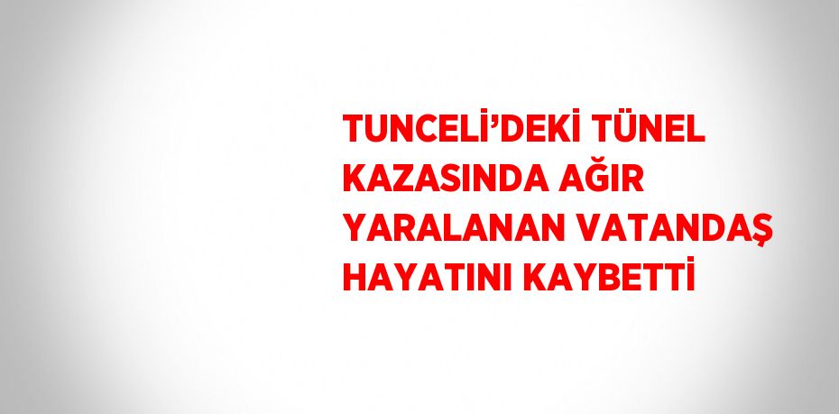TUNCELİ’DEKİ TÜNEL KAZASINDA AĞIR YARALANAN VATANDAŞ HAYATINI KAYBETTİ
