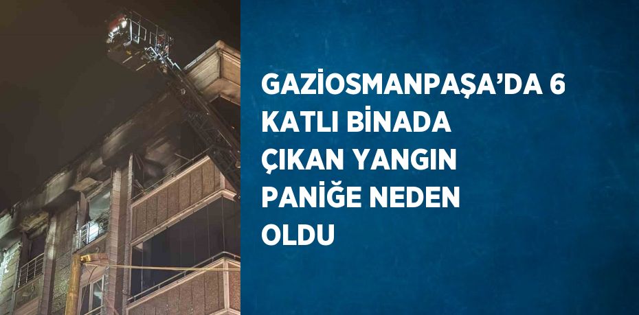 GAZİOSMANPAŞA’DA 6 KATLI BİNADA ÇIKAN YANGIN PANİĞE NEDEN OLDU