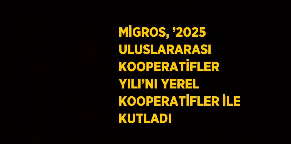 MİGROS, ’2025 ULUSLARARASI KOOPERATİFLER YILI’NI YEREL KOOPERATİFLER İLE KUTLADI