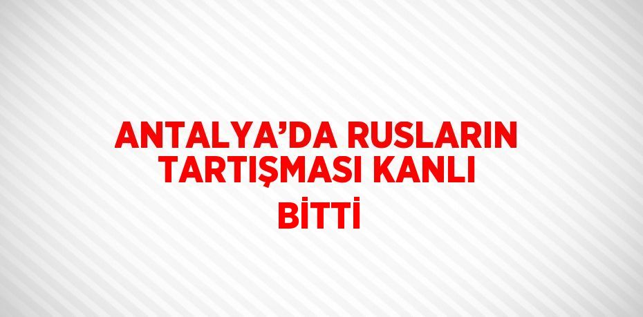 ANTALYA’DA RUSLARIN TARTIŞMASI KANLI BİTTİ