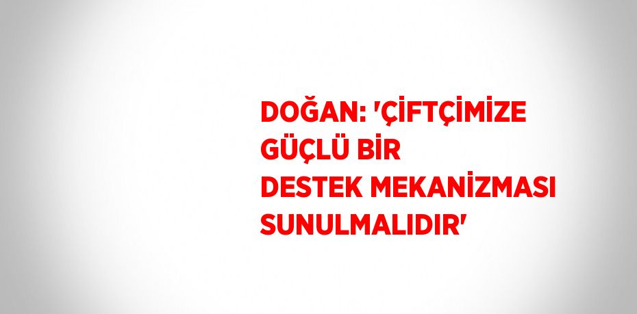 DOĞAN: 'ÇİFTÇİMİZE GÜÇLÜ BİR DESTEK MEKANİZMASI SUNULMALIDIR'