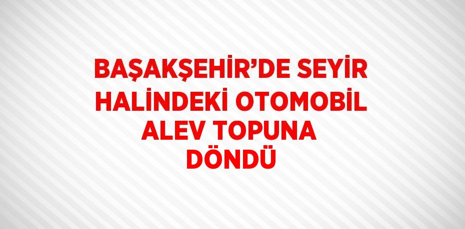 BAŞAKŞEHİR’DE SEYİR HALİNDEKİ OTOMOBİL ALEV TOPUNA DÖNDÜ
