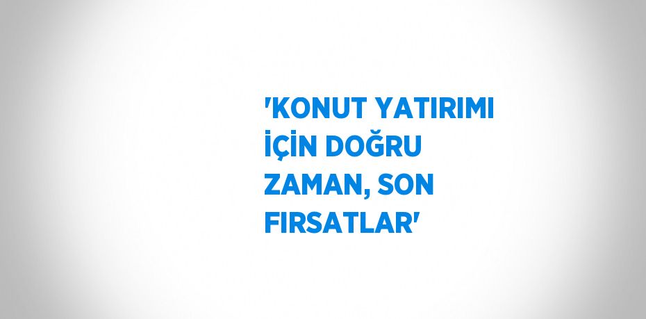 'KONUT YATIRIMI İÇİN DOĞRU ZAMAN, SON FIRSATLAR'