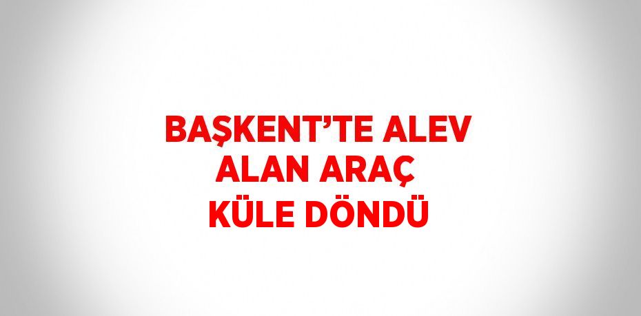 BAŞKENT’TE ALEV ALAN ARAÇ KÜLE DÖNDÜ