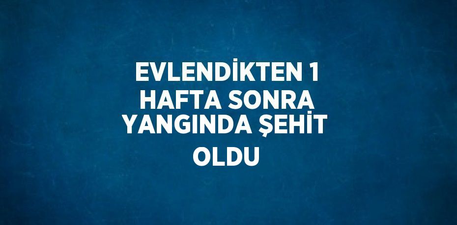 EVLENDİKTEN 1 HAFTA SONRA YANGINDA ŞEHİT OLDU