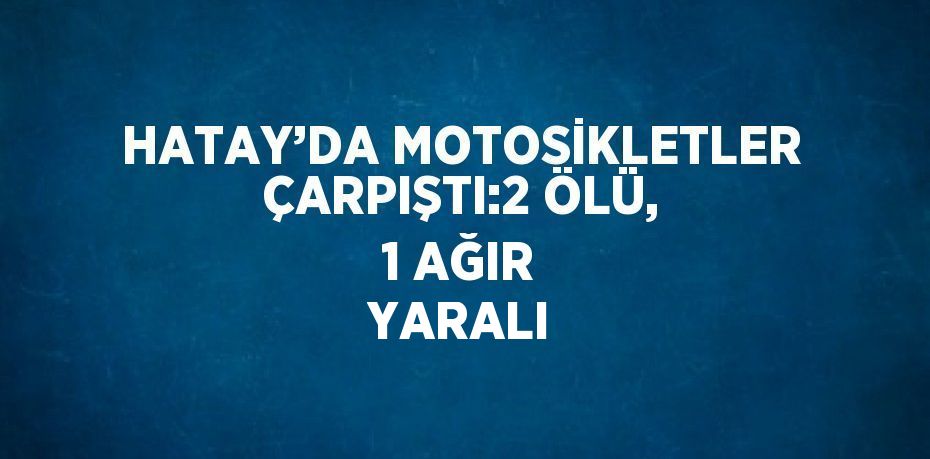 HATAY’DA MOTOSİKLETLER ÇARPIŞTI:2 ÖLÜ, 1 AĞIR YARALI