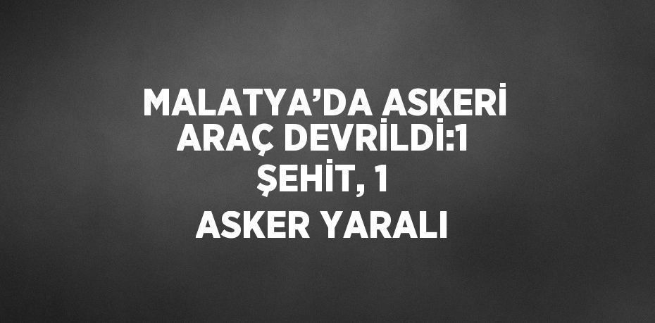 MALATYA’DA ASKERİ ARAÇ DEVRİLDİ:1 ŞEHİT, 1 ASKER YARALI