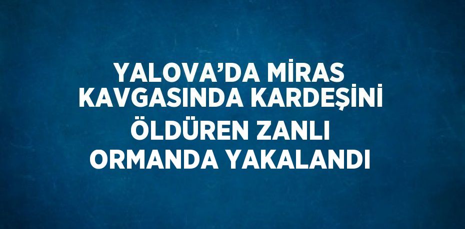 YALOVA’DA MİRAS KAVGASINDA KARDEŞİNİ ÖLDÜREN ZANLI ORMANDA YAKALANDI