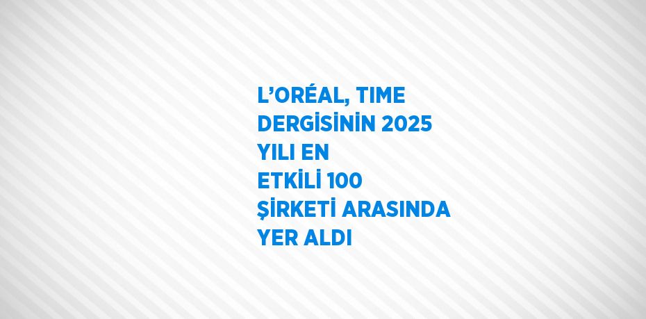 L’ORÉAL, TIME DERGİSİNİN 2025 YILI EN ETKİLİ 100 ŞİRKETİ ARASINDA YER ALDI