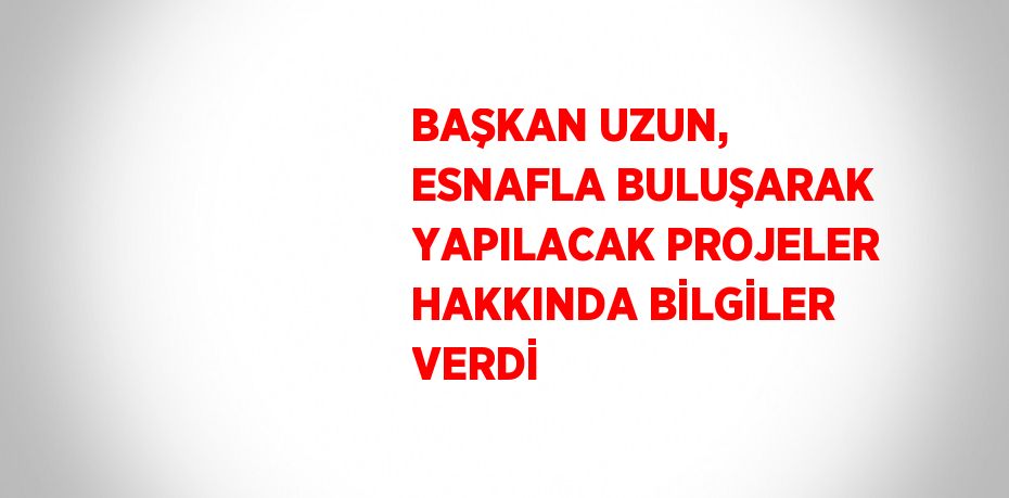 BAŞKAN UZUN, ESNAFLA BULUŞARAK YAPILACAK PROJELER HAKKINDA BİLGİLER VERDİ