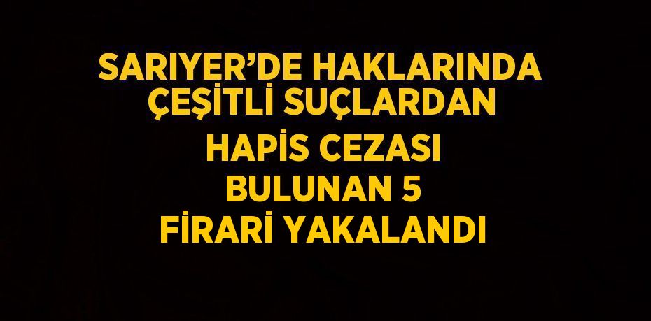 SARIYER’DE HAKLARINDA ÇEŞİTLİ SUÇLARDAN HAPİS CEZASI BULUNAN 5 FİRARİ YAKALANDI