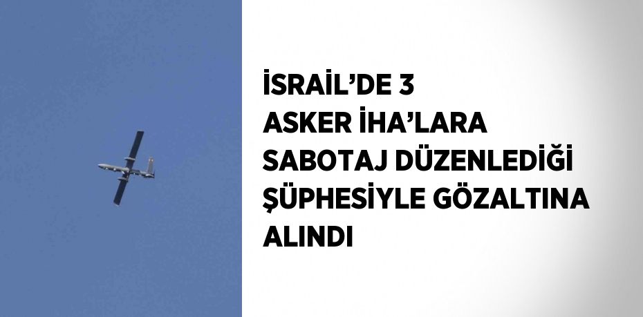 İSRAİL’DE 3 ASKER İHA’LARA SABOTAJ DÜZENLEDİĞİ ŞÜPHESİYLE GÖZALTINA ALINDI