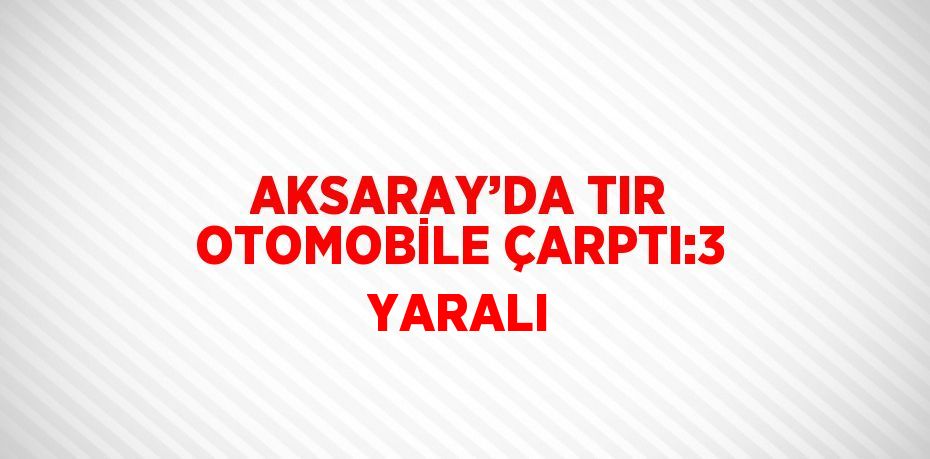 AKSARAY’DA TIR OTOMOBİLE ÇARPTI:3 YARALI