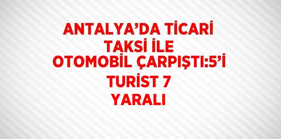 ANTALYA’DA TİCARİ TAKSİ İLE OTOMOBİL ÇARPIŞTI:5’İ TURİST 7 YARALI