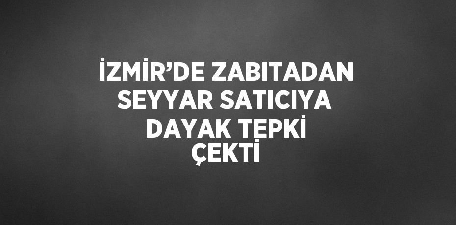 İZMİR’DE ZABITADAN SEYYAR SATICIYA DAYAK TEPKİ ÇEKTİ