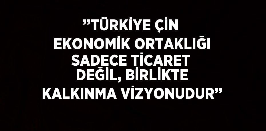 ’’TÜRKİYE ÇİN EKONOMİK ORTAKLIĞI SADECE TİCARET DEĞİL, BİRLİKTE KALKINMA VİZYONUDUR’’