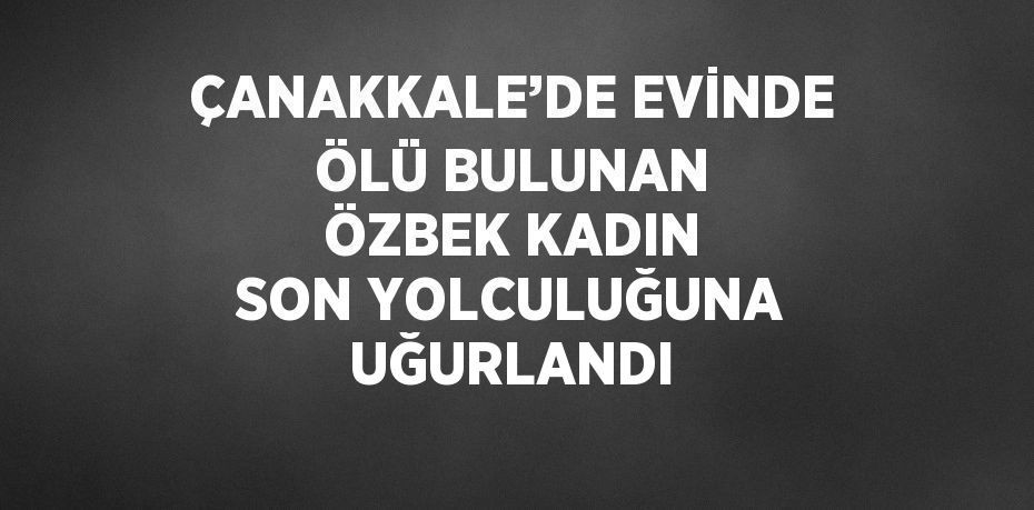 ÇANAKKALE’DE EVİNDE ÖLÜ BULUNAN ÖZBEK KADIN SON YOLCULUĞUNA UĞURLANDI