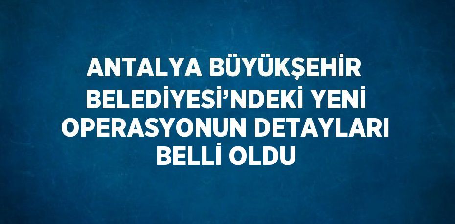 ANTALYA BÜYÜKŞEHİR BELEDİYESİ’NDEKİ YENİ OPERASYONUN DETAYLARI BELLİ OLDU