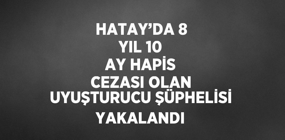 HATAY’DA 8 YIL 10 AY HAPİS CEZASI OLAN UYUŞTURUCU ŞÜPHELİSİ YAKALANDI