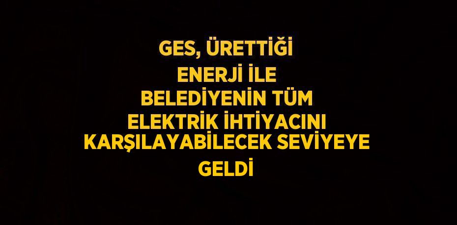 GES, ÜRETTİĞİ ENERJİ İLE BELEDİYENİN TÜM ELEKTRİK İHTİYACINI KARŞILAYABİLECEK SEVİYEYE GELDİ