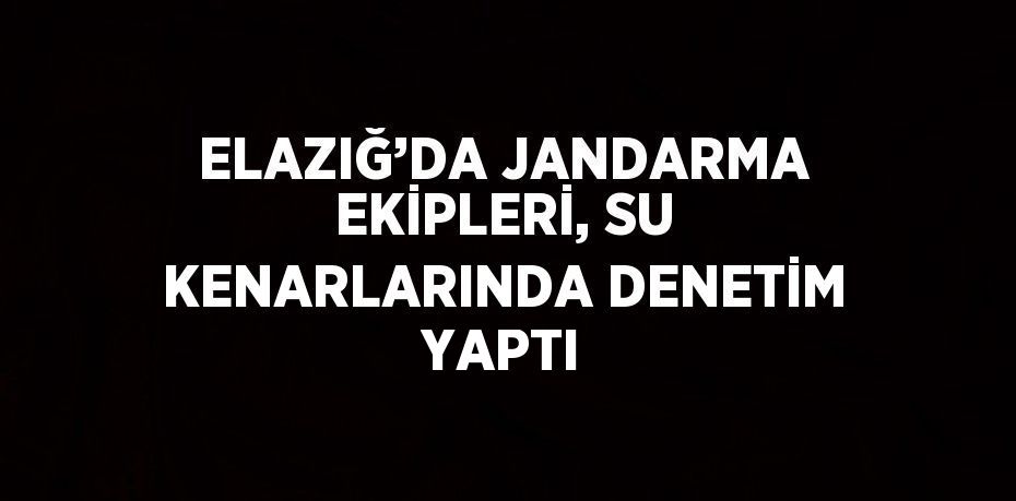 ELAZIĞ’DA JANDARMA EKİPLERİ, SU KENARLARINDA DENETİM YAPTI