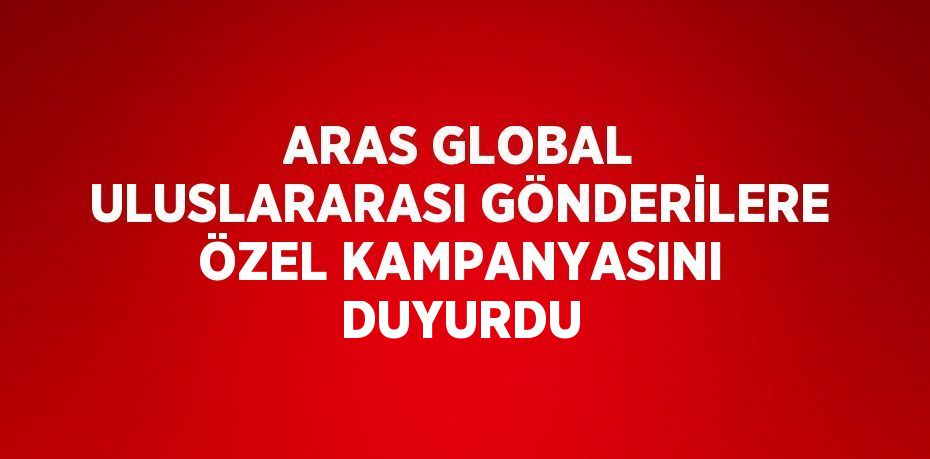 ARAS GLOBAL ULUSLARARASI GÖNDERİLERE ÖZEL KAMPANYASINI DUYURDU