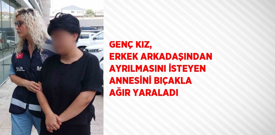 GENÇ KIZ, ERKEK ARKADAŞINDAN AYRILMASINI İSTEYEN ANNESİNİ BIÇAKLA AĞIR YARALADI