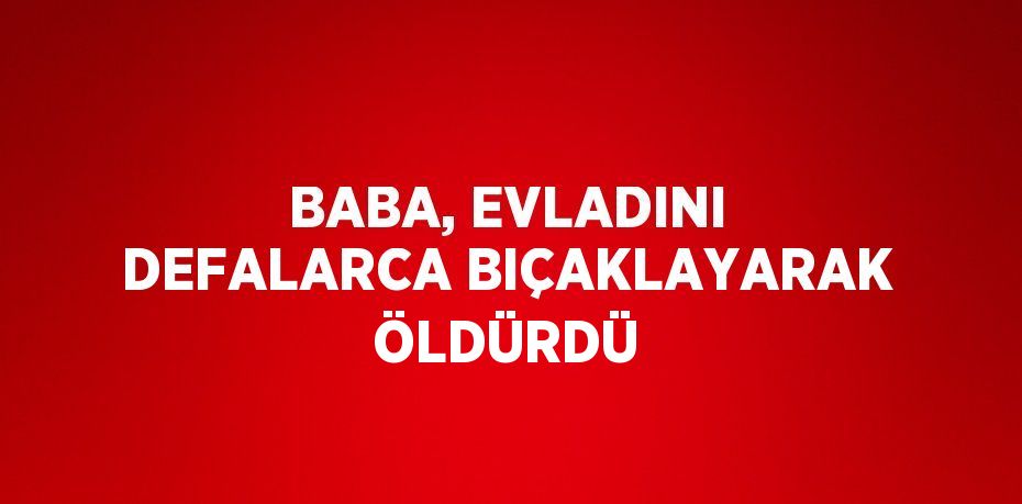 BABA, EVLADINI DEFALARCA BIÇAKLAYARAK ÖLDÜRDÜ