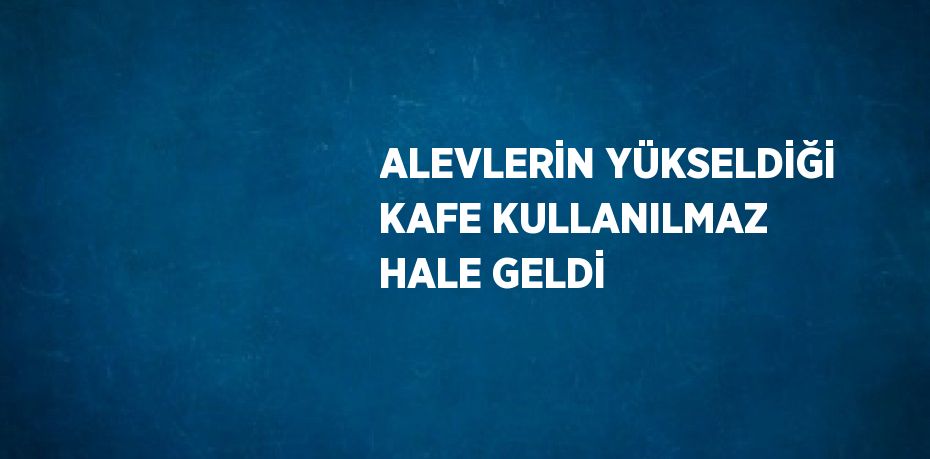 ALEVLERİN YÜKSELDİĞİ KAFE KULLANILMAZ HALE GELDİ