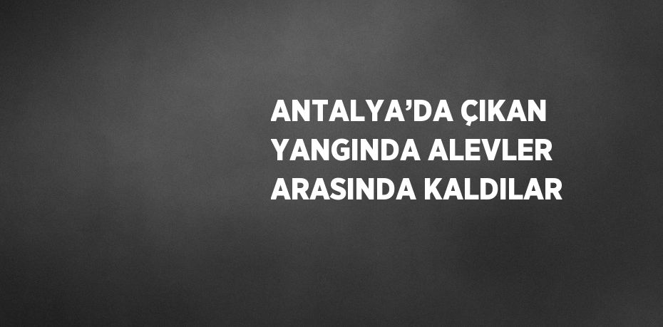 ANTALYA’DA ÇIKAN YANGINDA ALEVLER ARASINDA KALDILAR