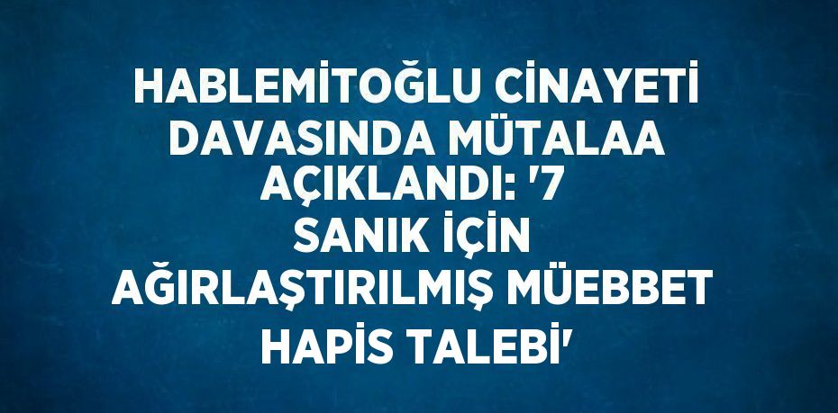 HABLEMİTOĞLU CİNAYETİ DAVASINDA MÜTALAA AÇIKLANDI: '7 SANIK İÇİN AĞIRLAŞTIRILMIŞ MÜEBBET HAPİS TALEBİ'