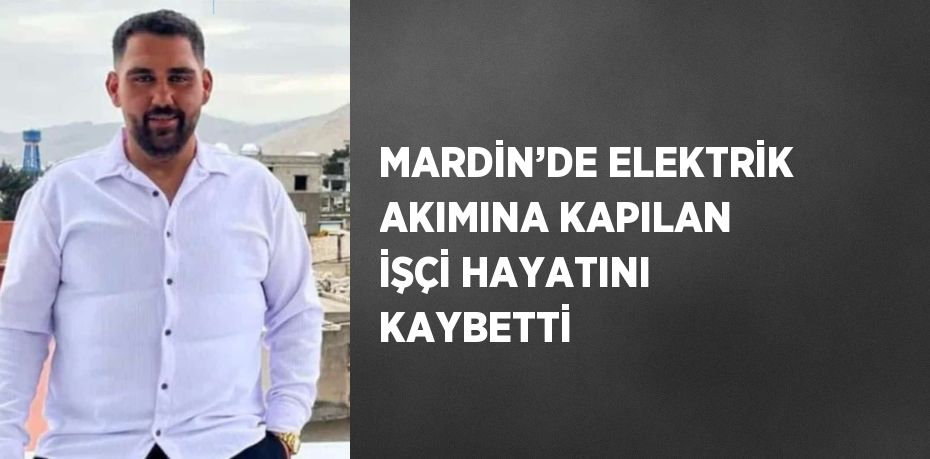 MARDİN’DE ELEKTRİK AKIMINA KAPILAN İŞÇİ HAYATINI KAYBETTİ