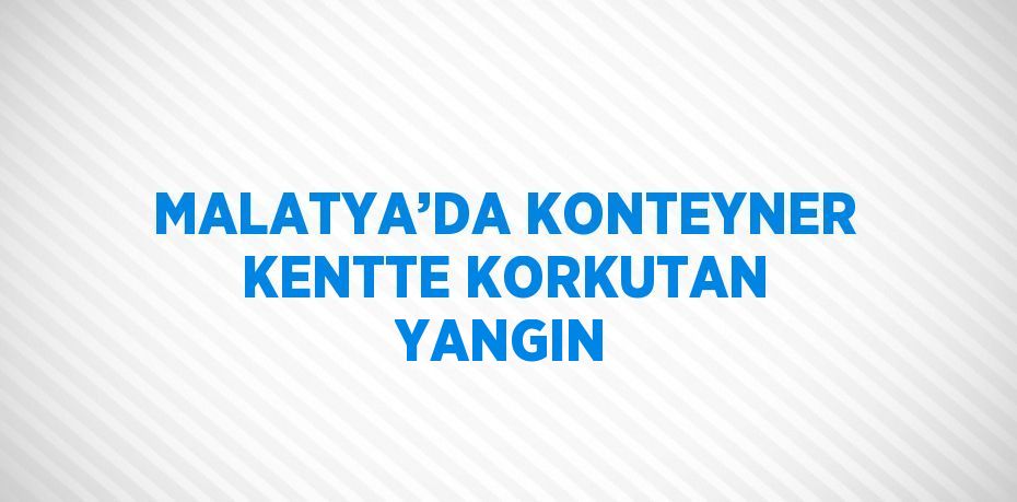 MALATYA’DA KONTEYNER KENTTE KORKUTAN YANGIN
